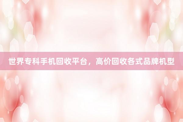 世界专科手机回收平台，高价回收各式品牌机型