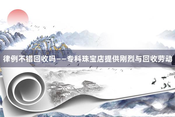 律例不错回收吗——专科珠宝店提供刚烈与回收劳动