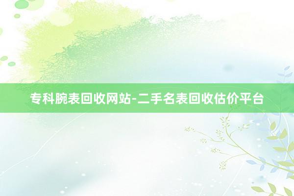 专科腕表回收网站-二手名表回收估价平台
