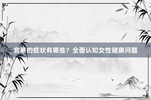 宫寒的症状有哪些？全面认知女性健康问题