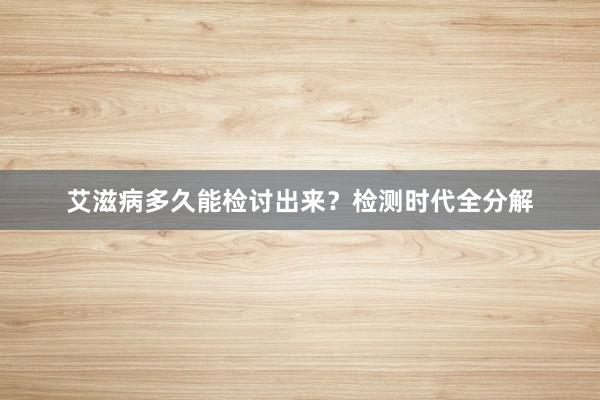 艾滋病多久能检讨出来？检测时代全分解