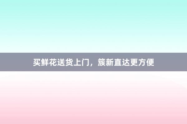 买鲜花送货上门，簇新直达更方便